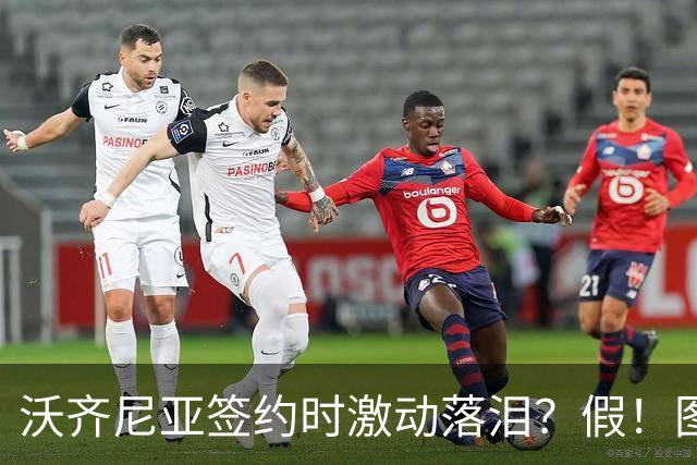 沃齐尼亚签约时激动落泪？假！图片为AI生成，球员还未正式签约